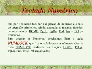 Teclado NuméricoTeclado Numérico
tem por finalidade facilitar a digitação de números e sinais
de operação aritmética. Ainda, acumula as mesmas funções
de movimentos HOME, PgUp, PgDn, End, Ins e Del já
estudados...
Para acessar os Números, precisamos ligar a tecla
NUMLOCKNUMLOCK, que fixa o teclado para os números. Com a
tecla NUMLOCK desligada, as funções HOME, PgUp,
PgDn, End, Ins e Del são ativadas.
 