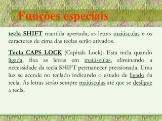 tecla SHIFT mantida apertada, as letras maiúsculas e os
caracteres de cima das teclas serão ativados.
Tecla CAPS LOCK (Capitals Lock): Esta tecla quando
ligada, fixa as letras em maiúsculas, eliminando a
necessidade da tecla SHIFT permanecer pressionada. Uma
luz se acende no teclado indicando o estado de ligado da
tecla. As letras serão sempre maiúsculas até que se desligue
a tecla.
Funções especiais
 
