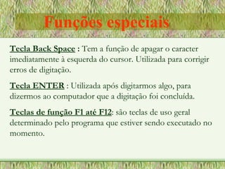 Tecla Back Space : Tem a função de apagar o caracter
imediatamente à esquerda do cursor. Utilizada para corrigir
erros de digitação.
Tecla ENTER : Utilizada após digitarmos algo, para
dizermos ao computador que a digitação foi concluída.
Teclas de função F1 até F12: são teclas de uso geral
determinado pelo programa que estiver sendo executado no
momento.
Funções especiais
 