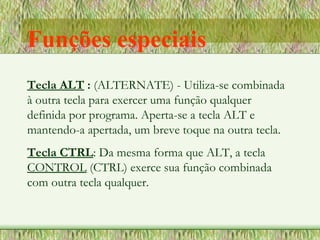 Tecla ALT : (ALTERNATE) - Utiliza-se combinada
à outra tecla para exercer uma função qualquer
definida por programa. Aperta-se a tecla ALT e
mantendo-a apertada, um breve toque na outra tecla.
Tecla CTRL: Da mesma forma que ALT, a tecla
CONTROL (CTRL) exerce sua função combinada
com outra tecla qualquer.
Funções especiais
 