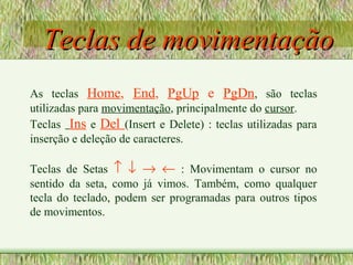Teclas de movimentaçãoTeclas de movimentação
As teclas Home, End, PgUp e PgDn, são teclas
utilizadas para movimentação, principalmente do cursor.
Teclas Ins e Del (Insert e Delete) : teclas utilizadas para
inserção e deleção de caracteres.
Teclas de Setas ↑ ↓ → ← : Movimentam o cursor no
sentido da seta, como já vimos. Também, como qualquer
tecla do teclado, podem ser programadas para outros tipos
de movimentos.
 