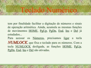 Teclado Numérico tem por finalidade facilitar a digitação de números e sinais de operação aritmética. Ainda, acumula as mesmas funções de movimentos  HOME ,  PgUp ,  PgDn ,  End ,  Ins  e  Del  já estudados... Para acessar os  Números , precisamos  ligar  a tecla  NUMLOCK , que fixa o teclado para os números. Com a tecla  NUMLOCK  desligada, as funções  HOME ,  PgUp ,  PgDn ,  End ,  Ins  e  Del  são ativadas. 