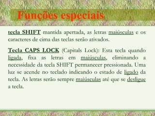 tecla SHIFT   mantida apertada, as letras  maiúsculas  e os caracteres de cima das teclas serão ativados.  Tecla CAPS LOCK   (Capitals Lock): Esta tecla quando  ligada , fixa as letras em  maiúsculas , eliminando a necessidade da tecla SHIFT permanecer pressionada. Uma luz se acende no teclado indicando o estado de  ligado  da tecla. As letras serão sempre  maiúsculas  até que se  desligue  a tecla. Funções especiais 
