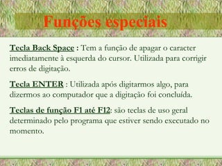 Tecla Back Space  :  Tem a função de apagar o caracter imediatamente à esquerda do cursor. Utilizada para corrigir erros de digitação. Tecla ENTER   : Utilizada após digitarmos algo, para dizermos ao computador que a digitação foi concluída. Teclas de função F1 até F12 : são teclas de uso geral determinado pelo programa que estiver sendo executado no momento. Funções especiais 