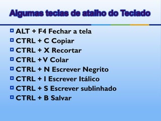  ALT + F4 Fechar a tela
 CTRL + C Copiar
 CTRL + X Recortar
 CTRL + V Colar
 CTRL + N Escrever Negrito
 CTRL + I Escrever Itálico
 CTRL + S Escrever sublinhado
 CTRL + B Salvar
 