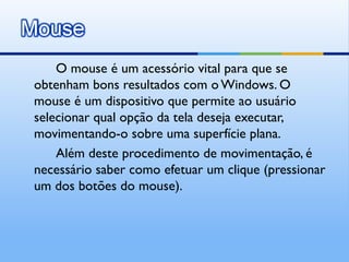 O mouse é um acessório vital para que se
obtenham bons resultados com o Windows. O
mouse é um dispositivo que permite ao usuário
selecionar qual opção da tela deseja executar,
movimentando-o sobre uma superfície plana.
    Além deste procedimento de movimentação, é
necessário saber como efetuar um clique (pressionar
um dos botões do mouse).
 