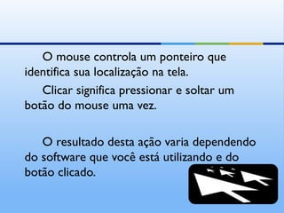 O mouse controla um ponteiro que
identifica sua localização na tela.
   Clicar significa pressionar e soltar um
botão do mouse uma vez.

   O resultado desta ação varia dependendo
do software que você está utilizando e do
botão clicado.
 
