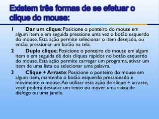1      Dar um clique: Posicione o ponteiro do mouse em
  algum item e em seguida pressione uma vez o botão esquerdo
  do mouse. Esta ação permite selecionar o item desejado, ou
  então, pressionar um botão na tela.
2      Duplo clique: Posicione o ponteiro do mouse em algum
  item e em seguida dê dois cliques rápidos no botão esquerdo
  do mouse. Esta ação permite carregar um programa, ativar um
  item de uma lista ou selecionar uma palavra.
3      Clique + Arraste: Posicione o ponteiro do mouse em
  algum item, mantenha o botão esquerdo pressionado e
  movimente o mouse. Ao utilizar esta ação de clique + arraste,
  você poderá destacar um texto ou mover uma caixa de
  diálogo ou uma janela.
 