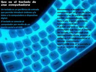 Que es el teclado de
una computadora
Un teclado es un periférico de entrada   Básicamente el teclado esta
que permite introducir órdenes y/o       compuesto por un grupo de teclas,
datos a la computadora o dispositivo     similares a las de una máquina de
digital.                                 escribir, correspondiendo cada
El teclado se conecta al                 tecla a uno o varios caracteres,
computador por medio de un               funciones u órdenes.
puerto serial o al USB.                  Al pulsar una tecla se cierra un
                                         conmutador que hay en el interior
                                         del teclado, esto hace que unos
                                         circuitos codificadores generen el
                                         código de E/S correspondiente al
                                         carácter seleccionado,
                                         apareciendo éste en la pantalla si
                                         no es un carácter de control.
 