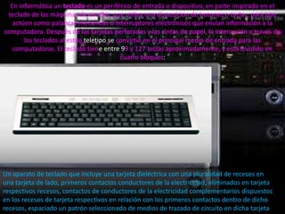 En informática un teclado es un periférico de entrada o dispositivo, en parte inspirado en el
 teclado de las máquinas de escribir, que utiliza una disposición de botones o teclas, para que
   actúen como palancas mecánicas o interruptores electrónicos que envían información a la
computadora. Después de las tarjetas perforadas y las cintas de papel, la interacción a través de
       los teclados al estilo teletipo se convirtió en el principal medio de entrada para las
   computadoras. El teclado tiene entre 99 y 127 teclas aproximadamente, y está dividido en
                                           cuatro bloques:




Un aparato de teclado que incluye una tarjeta dieléctrica con una pluralidad de recesos en
una tarjeta de lado, primeros contactos conductores de la electricidad, eliminados en tarjeta
respectivos recesos, contactos de conductores de la electricidad complementarios dispuestos
en los recesos de tarjeta respectivos en relación con los primeros contactos dentro de dicho
recesos, espaciado un patrón seleccionado de medios de trazado de circuito en dicha tarjeta
 