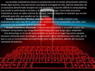Los teclados inalámbricos tienen la característica de no recibir alimentación eléctrica
desde algún puerto, sino que tienen una batería encargada de ello, además dependen de
un accesorio denominado receptor (el cuál se conecta al puerto USB de la computadora),
que recibe la señal desde el teclado y la transmite al equipo. Como todo accesorio
inalámbrico, tiene un radio máximo de alcance, además depende el estándar que se este
utilizando para ello, que pueden ser las siguientes:
    + Teclado inalámbrico Wireless estándar: funciona con ondas similares a los
estándares de redes tipo Wi-Fi, pero no son necesariamente compatibles con tales, sino
solamente con el receptor que le corresponde.
    + Teclado inalámbrico Bluetooth: funciona con tal estándar y se puede acoplar con
cualquier computadora que tenga BlueToothintegrado ó que tenga algún adaptador.
    Una desventaja en el uso de estos teclados es que si en un lugar hay varios equipos
cercanos utilizando estas tecnologías, puede existir cierta interferencia entre ellos, por lo
que su uso es recomendado principalmente para uso doméstico, además del consumo
constante de baterías.
 