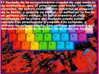 El teclado de la computadora consta de una matriz
de contactos, que al presionar una tecla, cierran el
circuito. Un micro controlador detecta la presión
de la tecla, y genera un código. Al soltarse la tecla,
se genera otro código. De esta manera el chip
localizado en la placa del teclado puede saber
cuándo fue presionada y cuándo fue soltada, y
actuar en consecuencia. Los códigos generador son
llamados Códigos de barrido (Scan code, en inglés).
 