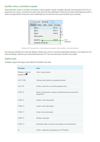 Escolher menus, comandos e opções
Você pode abrir menus e escolher comandos e outras opções usando o teclado. Quando você pressiona ALT em um
programa com menus, uma letra em cada nome de menu fica sublinhada. Pressione uma letra sublinhada para abrir o
menu correspondente. Pressione a letra sublinhada em um item de menu para escolher esse comando.




                       Pressione ALT+A para abrir o menu Arquivo e pressione I para escolher o comando Imprimir

Isso funciona também em caixas de diálogo. Sempre que você vir uma letra sublinhada anexada a uma opção em um
caixa de diálogo, significa que você pode pressionar ALT mais essa letra para escolher essa opção.

Atalhos úteis
A tabela a seguir lista alguns dos atalhos de teclado mais úteis.


                  Pressione                  Para

                  Windows Tecla de           Abrir o menu Iniciar
                  logotipo do


                  ALT+TAB                    Alternar entre janelas ou programas abertos


                  ALT+F4                     Fechar o item ativo ou sair do programa ativo


                  CTRL+S                     Salvar o documento ou arquivo atual (funciona na maioria dos
                                             programas)


                  CTRL+C                     Copiar o item selecionado


                  CTRL+X                     Cortar o item selecionado


                  CTRL+V                     Colar o item selecionado


                  CTRL+Z                     Desfazer uma ação


                  CTRL+A                     Selecionar todos os itens em uma janela ou um documento


                  F1                         Exibir a Ajuda de um programa ou do Windows
 