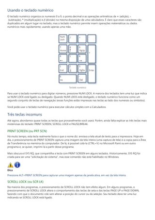Usando o teclado numérico
O teclado numérico organiza os numerais 0 a 9, o ponto decimal e as operações aritméticas de + (adição), -
(subtração), * (multiplicação) e / (divisão) na mesma disposição de uma calculadora. É claro que esses caracteres são
duplicados em algum lugar no teclado, mas o teclado numérico permite inserir operações matemáticas ou dados
numéricos mais rapidamente, usando apenas uma mão.




                                                     Teclado numérico

Para usar o teclado numérico para digitar números, pressione NUM LOCK. A maioria dos teclados tem uma luz que indica
se NUM LOCK está ligado ou desligado. Quando NUM LOCK está desligado, o teclado numérico funciona como um
segundo conjunto de teclas de navegação (essas funções estão impressas nas teclas ao lado dos numerais ou símbolos).

Você pode usar o teclado numérico para executar cálculos simples com a Calculadora.


Três teclas incomuns
Até agora, abordamos quase todas as teclas que provavelmente você usará. Porém, ainda falta explicar as três teclas mais
misteriosas do teclado: PRINT SCREEN, SCROLL LOCK e PAUSE/BREAK.

PRINT SCREEN (ou PRT SCN)
Há muito tempo, esta tecla realmente fazia o que o nome diz: enviava a tela atual de texto para a impressora. Hoje em
dia, o pressionamento de PRINT SCREEN captura uma imagem da tela inteira (uma captura de tela) e a copia para a Área
de Transferência na memória do computador. De lá, é possível colá-la (CTRL+V) no Microsoft Paint ou em outro
programa e, se quiser, imprimi-la a partir desse programa.

Mais obscura é SYS RQ, que compartilha a tecla com PRINT SCREEN em alguns teclados. Historicamente, SYS RQ foi
criada para ser uma "solicitação do sistema", mas esse comando não está habilitado no Windows.




Dica
Pressione ALT+PRINT SCREEN para capturar uma imagem apenas da janela ativa, em vez da tela inteira.

SCROLL LOCK (ou SCR LK)
Na maioria dos programas, o pressionamento de SCROLL LOCK não tem efeito algum. Em alguns programas, o
pressionamento de SCROLL LOCK altera o comportamento das teclas de seta e das teclas PAGE UP e PAGE DOWN,
fazendo com que o documento role sem alterar a posição do cursor ou da seleção. Seu teclado deve ter uma luz
indicando se SCROLL LOCK está ligado.
 