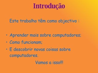 Introdução Este trabalho têm como objectivo : Aprender mais sobre computadores; Como funcionam;  E descobrir novas coisas sobre computadores. Vamos a isso!!! 