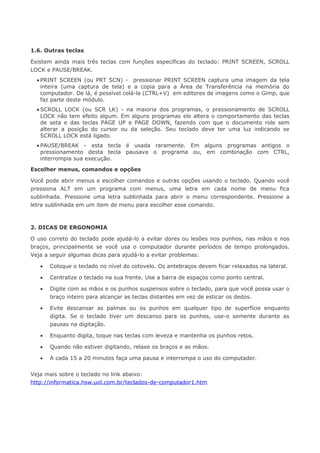 1.6. Outras teclas

Existem ainda mais três teclas com funções específicas do teclado: PRINT SCREEN, SCROLL
LOCK e PAUSE/BREAK.
  • PRINT SCREEN (ou PRT SCN) - pressionar PRINT SCREEN captura uma imagem da tela
    inteira (uma captura de tela) e a copia para a Área de Transferência na memória do
    computador. De lá, é possível colá-la (CTRL+V) em editores de imagens como o Gimp, que
    faz parte deste módulo.
  • SCROLL LOCK (ou SCR LK) - na maioria dos programas, o pressionamento de SCROLL
    LOCK não tem efeito algum. Em alguns programas ele altera o comportamento das teclas
    de seta e das teclas PAGE UP e PAGE DOWN, fazendo com que o documento role sem
    alterar a posição do cursor ou da seleção. Seu teclado deve ter uma luz indicando se
    SCROLL LOCK está ligado.
  • PAUSE/BREAK - esta tecla é usada raramente. Em alguns programas antigos o
    pressionamento desta tecla pausava o programa ou, em combinação com CTRL,
    interrompia sua execução.

Escolher menus, comandos e opções

Você pode abrir menus e escolher comandos e outras opções usando o teclado. Quando você
pressiona ALT em um programa com menus, uma letra em cada nome de menu fica
sublinhada. Pressione uma letra sublinhada para abrir o menu correspondente. Pressione a
letra sublinhada em um item de menu para escolher esse comando.



2. DICAS DE ERGONOMIA

O uso correto do teclado pode ajudá-lo a evitar dores ou lesões nos punhos, nas mãos e nos
braços, principalmente se você usa o computador durante períodos de tempo prolongados.
Veja a seguir algumas dicas para ajudá-lo a evitar problemas:

   •   Coloque o teclado no nível do cotovelo. Os antebraços devem ficar relaxados na lateral.

   •   Centralize o teclado na sua frente. Use a barra de espaços como ponto central.

   •   Digite com as mãos e os punhos suspensos sobre o teclado, para que você possa usar o
       braço inteiro para alcançar as teclas distantes em vez de esticar os dedos.

   •   Evite descansar as palmas ou os punhos em qualquer tipo de superfície enquanto
       digita. Se o teclado tiver um descanso para os punhos, use-o somente durante as
       pausas na digitação.

   •   Enquanto digita, toque nas teclas com leveza e mantenha os punhos retos.

   •   Quando não estiver digitando, relaxe os braços e as mãos.

   •   A cada 15 a 20 minutos faça uma pausa e interrompa o uso do computador.


Veja mais sobre o teclado no link abaixo:
http://informatica.hsw.uol.com.br/teclados-de-computador1.htm
 