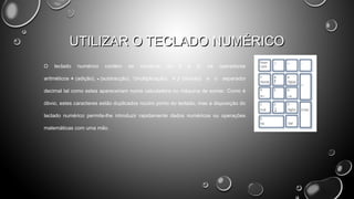 UTILIZAR O TECLADO NUMÉRICO
O

teclado

numérico

contém

os

números

de

0

a

9,

aritméticos + (adição), - (subtracção), *(multiplicação) e / (divisão)

os

operadores

e o separador

decimal tal como estes apareceriam numa calculadora ou máquina de somar. Como é
óbvio, estes caracteres estão duplicados noutro ponto do teclado, mas a disposição do
teclado numérico permite-lhe introduzir rapidamente dados numéricos ou operações
matemáticas com uma mão.

 