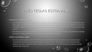 TRÊS TECLAS ESTRANHAS
• PRTSCN (OU PRINT SCREEN)
•

Há muito tempo atrás, esta tecla fazia realmente o que diz: enviava o ecrã actual de texto para a impressora. Actualmente, premir
prtscn captura uma imagem da totalidade do ecrã (uma "captura de ecrã") e copia-a para a área de transferência na memória do
computador. A partir daí, poderá colá-la (ctrl+v) no microsoft paint ou noutro programa e, se pretender, imprimi-la a partir desse
programa.

•

Mais obscura é a tecla sys rq, que partilha a tecla com prtscn em alguns teclados. Historicamente, a tecla SYS RQ foi concebida
para emitir um "pedido de sistema", mas este comando não está activado no windows.

• SCRLK (OU SCROLL LOCK)
•

Na maior parte dos programas, premir scroll lock não tem qualquer efeito. Em alguns programas, premir scroll lock altera o
comportamento das teclas de seta e das teclas page up e page down; premir estas teclas faz com que o documento seja
deslocado sem alterar a posição do cursor ou selecção. O teclado poderá ter um indicador luminoso para indicar se a função
scroll lock está ou não activa.

 