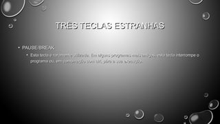 TRÊS TECLAS ESTRANHAS
• PAUSE/BREAK
• Esta tecla é raramente utilizada. Em alguns programas mais antigos, esta tecla interrompe o
programa ou, em combinação com ctrl, pára a sua execução.

 