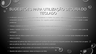 SUGESTÕES PARA UTILIZAÇÃO SEGURA DO
TECLADO
• A utilização adequada do teclado pode evitar problemas ou lesões nos pulsos, mãos e braços, especialmente se utilizar o
computador durante longos períodos de tempo. Em seguida poderá encontrar algumas sugestões para o ajudar a evitar
problemas:
• Coloque o teclado ao nível dos cotovelos. Os antebraços devem estar relaxados ao longo do corpo.
• Centre o teclado à sua frente. Se o teclado tiver um teclado numérico, pode utilizar a barra de espaços como ponto de
centragem.
• Escreva com as mãos e pulsos sobre o teclado, para que possa utilizar o braço para alcançar teclas distantes em vez de
esticar os dedos.
• Evite pousar as palmas das mãos ou os pulsos em qualquer tipo de superfície enquanto escreve. Se o teclado tiver um apoio
para as palmas das mãos, utilize-o apenas quando não estiver a escrever.
• Quando escrever, prima as teclas com suavidade e mantenha os pulsos direitos.
• Quando não estiver a escrever, relaxe os braços e as mãos.

 