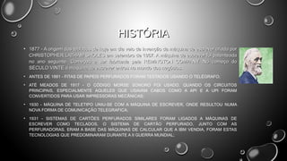 HISTÓRIA
• 1877 - A origem dos teclados de hoje em dia veio da invenção da máquina de escrever criada por
CHRISTOPHER LATHAM SHOLES em setembro de 1867. A máquina de escrever foi patenteada
no ano seguinte. Começou a ser fabricada pela REMINGTON COMPANY. No começo do
SÉCULO VINTE a máquina de escrever entrou no mundo dos negócios.
• ANTES DE 1881 - FITAS DE PAPEIS PERFURADOS FORAM TESTADOS USANDO O TELÉGRAFO;
• ATÉ MEADOS DE 1917 - O CÓDIGO MORSE SONORO FOI USADO, QUANDO OS CIRCUITOS
PRINCIPAIS, ESPECIALMENTE AQUELES QUE USAVAM CABOS COMO A API E A UPI FORAM
CONVERTIDOS PARA USAR IMPRESSORAS MECÂNICAS;
• 1930 - MÁQUINA DE TELETIPO UNIU-SE COM A MÁQUINA DE ESCREVER, ONDE RESULTOU NUMA
NOVA FORMA DE COMUNICAÇÃO TELEGRAFICA;
• 1931 - SISTEMAS DE CARTÕES PERFURADOS SIMILARES FORAM LIGADOS A MÁQUINAS DE
ESCREVER COMO TECLADOS, O SISTEMA DE CARTÃO PERFURADO, JUNTO COM AS
PERFURADORAS, ERAM A BASE DAS MÁQUINAS DE CALCULAR QUE A IBM VENDIA, FORAM ESTAS
TECNOLOGIAS QUE PREDOMINARAM DURANTE A II GUERRA MUNDIAL;

 