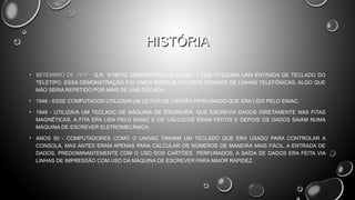 HISTÓRIA
• SETEMBRO DE 1940 - G.R. STIBITIZ DEMONSTROU O MODEL 1 QUE UTILIZAVA UMA ENTRADA DE TECLADO DO
TELETIPO. ESSA DEMONSTRAÇÃO FOI ÚNICA PORQUE FOI FEITA ATRAVÉS DE LINHAS TELEFÔNICAS, ALGO QUE
NÃO SERIA REPETIDO POR MAIS DE UMA DÉCADA;
• 1946 - ESSE COMPUTADOR UTILIZAVA UM LEITOR DE CARTÃO PERFURADO QUE ERA LIDO PELO ENIAC;
• 1948 - UTILIZAVA UM TECLADO DE MÁQUINA DE ESCREVER, QUE ESCREVIA DADOS DIRETAMENTE NAS FITAS
MAGNÉTICAS. A FITA ERA LIDA PELO ENIAC E OS CÁLCULOS ERAM FEITOS E DEPOIS OS DADOS SAIAM NUMA
MÁQUINA DE ESCREVER ELETROMECÂNICA;
• ANOS 50 - COMPUTADORES COMO O UNIVAC TINHAM UM TECLADO QUE ERA USADO PARA CONTROLAR A
CONSOLA, MAS ANTES ERAM APENAS PARA CALCULAR OS NÚMEROS DE MANEIRA MAIS FÁCIL. A ENTRADA DE
DADOS, PREDOMINANTEMENTE COM O USO DOS CARTÕES PERFURADOS. A SAÍDA DE DADOS ERA FEITA VIA
LINHAS DE IMPRESSÃO COM USO DA MÁQUINA DE ESCREVER PARA MAIOR RAPIDEZ. 

 