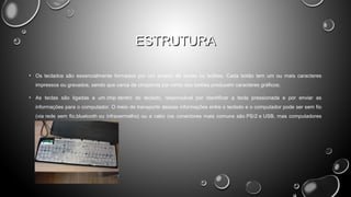ESTRUTURA
• Os teclados são essencialmente formados por um arranjo de teclas ou botões. Cada botão tem um ou mais caracteres
impressos ou gravados, sendo que cerca de cinqüenta por cento dos botões produzem caracteres gráficos;
• As teclas são ligadas a um chip dentro do teclado, responsável por identificar a tecla pressionada e por enviar as
informações para o computador. O meio de transporte dessas informações entre o teclado e o computador pode ser sem fio
(via rede sem fio,bluetooth ou infravermelho) ou a cabo (os conectores mais comuns são PS/2 e USB, mas computadores
mais antigos utilizavam padrão DIN).

 