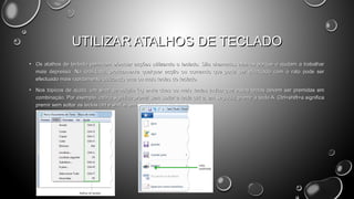 UTILIZAR ATALHOS DE TECLADO
• Os atalhos de teclado permitem efectuar acções utilizando o teclado. São chamados atalhos porque o ajudam a trabalhar
mais depressa. Na realidade, praticamente qualquer acção ou comando que pode ser efectuado com o rato pode ser
efectuado mais rapidamente utilizando uma ou mais teclas do teclado.
• Nos tópicos de ajuda, um sinal de adição (+) entre duas ou mais teclas indica que essas teclas devem ser premidas em
combinação. Por exemplo, ctrl+a significa premir sem soltar a tecla ctrl e, em seguida, premir a tecla A. Ctrl+shift+a significa
premir sem soltar as teclas ctrl e shift e, em seguida, premir a tecla A.

 