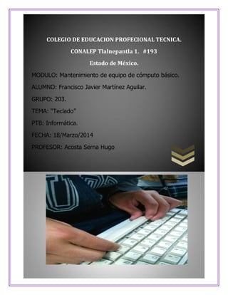 COLEGIO DE EDUCACION PROFECIONAL TECNICA.
CONALEP Tlalnepantla 1. #193
Estado de México.
MODULO: Mantenimiento de equipo de cómputo básico.
ALUMNO: Francisco Javier Martínez Aguilar.
GRUPO: 203.
TEMA: “Teclado”
PTB: Informática.
FECHA: 18/Marzo/2014
PROFESOR: Acosta Serna Hugo
 