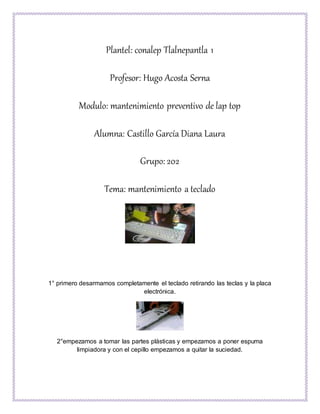 Plantel: conalep Tlalnepantla 1
Profesor: Hugo Acosta Serna
Modulo: mantenimiento preventivo de lap top
Alumna: Castillo García Diana Laura
Grupo: 202
Tema: mantenimiento a teclado
1° primero desarmamos completamente el teclado retirando las teclas y la placa
electrónica.
2°empezamos a tomar las partes plásticas y empezamos a poner espuma
limpiadora y con el cepillo empezamos a quitar la suciedad.