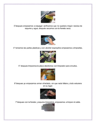 3°despues empezamos a enjuagar verificamos que no quedara ningún residuo de
espuma y agua, después secamos con la franela seca.
4° tomamos las partes plasticas y con alcohol isopropilico empezamos a limpiarlas.
5° despues limpiamos la placa electronica con limpiador para circuitos.
6°despues ya empezamos armar el teclado, sin que nada faltara y todo estuviera
en su lugar.
7°despues con la franela y espuma limpiadora, empezamos a limpiar el cable.