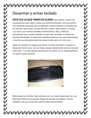 Desarmar y armar teclado
ESTO FUE LO QUE VIMOS EN CLASSE Hace tiempo, cuando las
computadoras eran caras y todos sus periféricos también, era muy común
que existieran empresas que se dedicaran exclusivamente a la limpieza de
las mismas. Hoy en día, es más fácil tirar nuestro viejo teclado y comprar
uno nuevo, que realizar el debido mantenimiento. Aquí, a falta de
presupuesto para comprar teclados a cada rato, les traigo un tutorial de
limpieza del teclado. Es ideal para aquellas personas con poco presupuesto
o para los que les guste desarmar cosas nomás para ver como son.
Antes de empezar, te sugiero que tomes una foto al teclado o realices un
dibujo del mismo para, una vez limpio, sepas exactamente donde se localiza
cada tecla. Y no esta demás decirles que si lo abren, es su responsabilidad,
no quiero quejas después.
Retira todos los tornillos. Generalmente con un simple desarmador de cruz.
Muchos tornillos se encuentran debajo de gomitas de plástico o de las
etiquetas, así que revisa bien cuando estés desarmándolo.
 