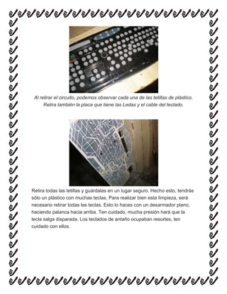 Al retirar el circuito, podemos observar cada una de las tetillas de plástico.
Retira también la placa que tiene las Ledas y el cable del teclado.
Retira todas las tetillas y guárdalas en un lugar seguro. Hecho esto, tendrás
sólo un plástico con muchas teclas. Para realizar bien esta limpieza, será
necesario retirar todas las teclas. Esto lo haces con un desarmador plano,
haciendo palanca hacia arriba. Ten cuidado, mucha presión hará que la
tecla salga disparada. Los teclados de antaño ocupaban resortes, ten
cuidado con ellos.
 