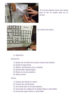 El circuito plástico tiene tres capas
pero la de en medio dolo es su
divisor.
Se retiran las teclas.
c) Algoritmo:
Desarmar:
1) Quitar los tornillos de la parte trasera del teclado.
2) Quitar la tapa base.
3) Retirar membranas (con cuidado).
4) Destornillar tarjeta lógica.
5) Retira el circuito plástico.
6) Retira teclas.
Armar:
1) Coloca las teclas en orden.
2) Coloca las membranas.
3) Acomoda bien el circuito plástico.
4) Acomoda los cables de la tarjeta lógica y atorníllala.
5) Acomoda yapa inferior y atorníllala.
