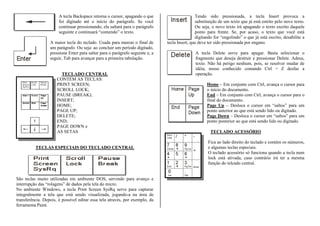 A tecla Backspace retorna o cursor, apagando o que
foi digitado até o início do parágrafo. Se você
continuar pressionando, ela saltará para o parágrafo
seguinte e continuará “comendo” o texto.
A maior tecla do teclado. Usada para marcar o final de
um parágrafo. Ou seja: ao concluir um período digitado,
pressione Enter para saltar para o parágrafo seguinte e, a
seguir, Tab para avançar para a primeira tabulação.
TECLADO CENTRAL
CONTÉM AS TECLAS:
PRINT SCREEN;
SCROLL LOCK;
PAUSE (BREAK);
INSERT;
HOME;
PAGE UP;
DELETE;
END;
PAGE DOWN e
AS SETAS
TECLAS ESPECIAIS DO TECLADO CENTRAL
São teclas muito utilizadas em ambiente DOS, servindo para avanço e
interrupção das “rolagens” de dados pela tela do micro.
No ambiente Windows, a tecla Print Screen SysRq serve para capturar
integralmente a tela que está sendo visualizada, jogando-a na área de
transferência. Depois, é possível editar essa tela através, por exemplo, da
ferramenta Paint.
Tendo sido pressionada, a tecla Insert provoca a
substituição de um texto que já está estrito pelo novo texto.
Ou seja, o novo texto irá apagando o texto escrito daquele
ponto para frente. Se, por acaso, o texto que você está
digitando for “engolindo” o que já está escrito, desabilite a
tecla Insert, que deve ter sido pressionada por engano.
A tecla Delete serve para apagar. Basta selecionar o
fragmento que deseja destruir e pressionar Delete. Adeus,
texto. Não há perigo nenhum, pois, se resolver mudar de
idéia, nosso conhecido comando Ctrl + Z desfaz a
operação.
Home – Em conjunto com Ctrl, avança o cursor para
o início do documento.
End – Em conjunto com Ctrl, avança o cursor para o
final do documento.
Page Up – Desloca o cursor em “saltos” para um
ponto anterior ao que está sendo lido ou digitado.
Page Down – Desloca o cursor em “saltos” para um
ponto posterior ao que está sendo lido ou digitado.
TECLADO ACESSÓRIO
Fica ao lado direito do teclado e contém os números,
e algumas teclas especiais.
O teclado acessório só funciona quando a tecla num
lock está ativada, caso contrário irá ter a mesma
função do telcado central.
 