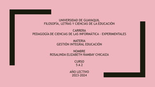 UNIVERSIDAD DE GUAYAQUIL
FILOSOFÍA, LETRAS Y CIENCIAS DE LA EDUCACIÓN
CARRERA
PEDAGOGÍA DE CIENCIAS DE LAS INFORMÁTICA – EXPERIMENTALES
MATERIA
GESTIÓN INTEGRAL EDUCACIÓN
NOMBRE
ROSALINDA ELIZABETH RAMBAY CHICAIZA
CURSO
5 A 2
AÑO LECTIVO
2023-2024
 