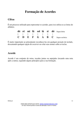 M.Brasil
PARA MAIS APOSTILAS VISITE: WWW.VIDANOVAMUSIC.COM
Um dos maiores portais na área da adoração, louvor e música.
12
Formação de Acordes
Cifras
É um processo utilizado para representar os acordes, para isso utiliza-se as letras do
alfabeto.
dó ré mi fá sol lá si dó língua latina
C D E F G A B C língua saxônica
É muito importante ao principiante reconhece-las em qualquer posição do teclado,
descartando qualquer opção de escrever ou colar seus nomes sobre as teclas.
Acorde
Acorde é um conjunto de notas, tocadas juntas ou arpejadas (tocando uma nota
após a outra), seguindo alguns princípios para a sua formação.
 