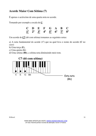 M.Brasil
PARA MAIS APOSTILAS VISITE: WWW.VIDANOVAMUSIC.COM
Um dos maiores portais na área da adoração, louvor e música.
18
Acorde Maior Com Sétima (7)
É apenas o acréscimo de uma quarta nota no acorde.
Tomando por exemplo a escala de C:
C D E F G A B C
1a
2a
3a
4a
5a
6a
7a
8a
Um acorde de C7 (dó com sétima) tomamos as seguintes notas:
a) A nota fundamental do acorde (1a
) que na qual leva o nome do acorde (C no
caso)
b) Uma terça (E),
c) Uma quinta (G)
d) Uma sétima (Bb), a sétima nota diminuindo meio tom.
C7 (dó com sétima)
C E G Bb
Esta nota
(Bb)
 
