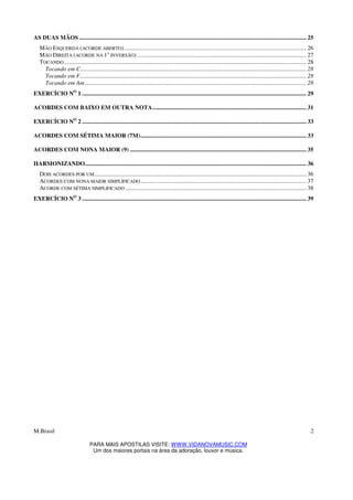 M.Brasil
PARA MAIS APOSTILAS VISITE: WWW.VIDANOVAMUSIC.COM
Um dos maiores portais na área da adoração, louvor e música.
2
AS DUAS MÃOS ........................................................................................................................................................ 25
MÃO ESQUERDA (ACORDE ABERTO).......................................................................................................................... 26
MÃO DIREITA (ACORDE NA 1A
INVERSÃO) ................................................................................................................. 27
TOCANDO .................................................................................................................................................................. 28
Tocando em C....................................................................................................................................................... 28
Tocando em F....................................................................................................................................................... 28
Tocando em Am .................................................................................................................................................... 28
EXERCÍCIO NO
1 ...................................................................................................................................................... 29
ACORDES COM BAIXO EM OUTRA NOTA....................................................................................................... 31
EXERCÍCIO NO
2 ...................................................................................................................................................... 33
ACORDES COM SÉTIMA MAIOR (7M)............................................................................................................... 33
ACORDES COM NONA MAIOR (9) ...................................................................................................................... 35
HARMONIZANDO.................................................................................................................................................... 36
DOIS ACORDES POR UM.............................................................................................................................................. 36
ACORDES COM NONA MAIOR SIMPLIFICADO............................................................................................................... 37
ACORDE COM SÉTIMA SIMPLIFICADO ......................................................................................................................... 38
EXERCÍCIO NO
3 ...................................................................................................................................................... 39
 