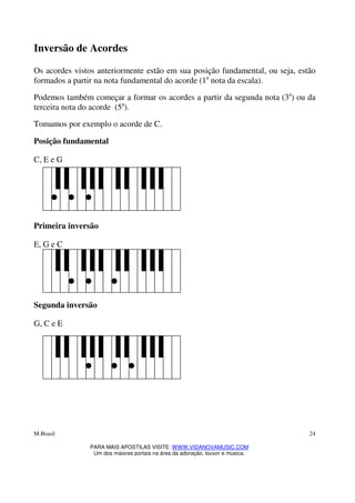M.Brasil
PARA MAIS APOSTILAS VISITE: WWW.VIDANOVAMUSIC.COM
Um dos maiores portais na área da adoração, louvor e música.
24
Inversão de Acordes
Os acordes vistos anteriormente estão em sua posição fundamental, ou seja, estão
formados a partir na nota fundamental do acorde (1a
nota da escala).
Podemos também começar a formar os acordes a partir da segunda nota (3a
) ou da
terceira nota do acorde (5a
).
Tomamos por exemplo o acorde de C.
Posição fundamental
C, E e G
Primeira inversão
E, G e C
Segunda inversão
G, C e E
 