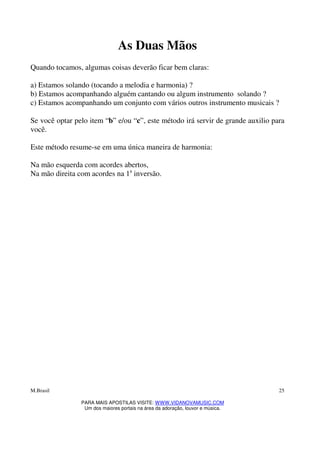 M.Brasil
PARA MAIS APOSTILAS VISITE: WWW.VIDANOVAMUSIC.COM
Um dos maiores portais na área da adoração, louvor e música.
25
As Duas Mãos
Quando tocamos, algumas coisas deverão ficar bem claras:
a) Estamos solando (tocando a melodia e harmonia) ?
b) Estamos acompanhando alguém cantando ou algum instrumento solando ?
c) Estamos acompanhando um conjunto com vários outros instrumento musicais ?
Se você optar pelo item “b” e/ou “c”, este método irá servir de grande auxilio para
você.
Este método resume-se em uma única maneira de harmonia:
Na mão esquerda com acordes abertos,
Na mão direita com acordes na 1a
inversão.
 