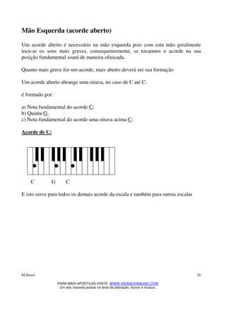 M.Brasil
PARA MAIS APOSTILAS VISITE: WWW.VIDANOVAMUSIC.COM
Um dos maiores portais na área da adoração, louvor e música.
26
Mão Esquerda (acorde aberto)
Um acorde aberto é necessário na mão esquerda pois com esta mão geralmente
toca-se os sons mais graves, consequentemente, se tocarmos o acorde na sua
posição fundamental soará de maneira ofuscada.
Quanto mais grave for um acorde, mais aberto deverá ser sua formação
Um acorde aberto abrange uma oitava, no caso de C até C:
é formado por:
a) Nota fundamental do acorde C;
b) Quinta G;
c) Nota fundamental do acorde uma oitava acima C;
Acorde de C:
C G C
E isto serve para todos os demais acorde da escala e também para outras escalas
 