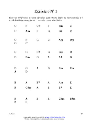 M.Brasil
PARA MAIS APOSTILAS VISITE: WWW.VIDANOVAMUSIC.COM
Um dos maiores portais na área da adoração, louvor e música.
29
Exercício No
1
Toque as progressões a seguir arpejando com o baixo aberto na mão esquerda e o
acorde batido (sem arpejo) na 1a
inversão com a mão direita:
C F C7 F Fm C
C Am F G G7 C
C F G C Am Dm
G C
D G D7 G Gm D
D Bm G A A7 D
D G A D Bm Em
A D
E A E7 A Am E
E C#m A B B7 E
E A B E C#m F#m
B E
 