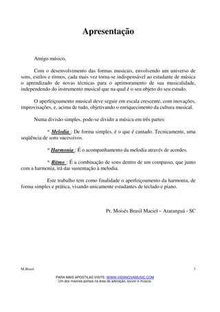M.Brasil
PARA MAIS APOSTILAS VISITE: WWW.VIDANOVAMUSIC.COM
Um dos maiores portais na área da adoração, louvor e música.
3
Apresentação
Amigo músico,
Com o desenvolvimento das formas musicais, envolvendo um universo de
sons, estilos e ritmos, cada mais vez torna-se indispensável ao estudante de música
o aprendizado de novas técnicas para o aprimoramento de sua musicalidade,
independendo do instrumento musical que na qual é o seu objeto do seu estudo.
O aperfeiçoamento musical deve seguir em escala crescente, com inovações,
improvisações, e, acima de tudo, objetivando o enriquecimento da cultura musical.
Numa divisão simples, pode-se dividir a música em três partes:
* Melodia : De forma simples, é o que é cantado. Tecnicamente, uma
seqüência de sons sucessivos.
* Harmonia : É o acompanhamento da melodia através de acordes.
* Ritmo : É a combinação de sons dentro de um compasso, que junto
com a harmonia, irá dar sustentação à melodia.
Este trabalho tem como finalidade o aperfeiçoamento da harmonia, de
forma simples e prática, visando unicamente estudantes de teclado e piano.
Pr. Moisés Brasil Maciel – Araranguá - SC
 