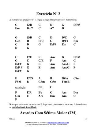 M.Brasil
PARA MAIS APOSTILAS VISITE: WWW.VIDANOVAMUSIC.COM
Um dos maiores portais na área da adoração, louvor e música.
33
Exercício No
2
A exemplo do exercício no
1, toque as seguintes progressões harmônicas:
G G/B C D G D/F#
Em Bm7 C A7 D
G G/B C D D/C G
G/B D D/C G D/F# Em
C D G D/F# Em C
D G
C C/E F Am G D/F#
G C C/E F Am G
D/F# G E Am Am/G F
D/F # G E Am Am/G F
D/F# G
E E/C# A B G#m C#m
F#M B G#m C#m F#mB
modulação Bb C
F F/A Bb C Am Dm
Gm C Am Dm Gm C
F
Note que estávamos tocando em E, logo mais, passamos a tocar em F, isto chama-
se modulação de tonalidade.
Acordes Com Sétima Maior (7M)
 