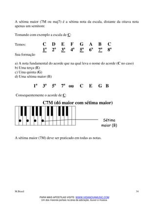 M.Brasil
PARA MAIS APOSTILAS VISITE: WWW.VIDANOVAMUSIC.COM
Um dos maiores portais na área da adoração, louvor e música.
34
A sétima maior (7M ou maj7) é a sétima nota da escala, distante da oitava nota
apenas um semitom:
Tomando com exemplo a escala de C:
Temos: C D E F G A B C
1a
2a
3a
4a
5a
6a
7a
8a
Sua formação
a) A nota fundamental do acorde que na qual leva o nome do acorde (C no caso)
b) Uma terça (E)
c) Uma quinta (G)
d) Uma sétima maior (B)
1a
3a
5a
7a
ou C E G B
Consequentemente o acorde de C:
C7M (dó maior com sétima maior)
A sétima maior (7M) deve ser praticado em todas as notas.
Sétima
maior (B)
 