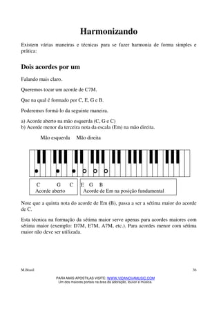 M.Brasil
PARA MAIS APOSTILAS VISITE: WWW.VIDANOVAMUSIC.COM
Um dos maiores portais na área da adoração, louvor e música.
36
Harmonizando
Existem várias maneiras e técnicas para se fazer harmonia de forma simples e
prática:
Dois acordes por um
Falando mais claro.
Queremos tocar um acorde de C7M.
Que na qual é formado por C, E, G e B.
Poderemos formá-lo da seguinte maneira.
a) Acorde aberto na mão esquerda (C, G e C)
b) Acorde menor da terceira nota da escala (Em) na mão direita.
Mão esquerda Mão direita
C G C E G B
Acorde aberto Acorde de Em na posição fundamental
Note que a quinta nota do acorde de Em (B), passa a ser a sétima maior do acorde
de C.
Esta técnica na formação da sétima maior serve apenas para acordes maiores com
sétima maior (exemplo: D7M, E7M, A7M, etc.). Para acordes menor com sétima
maior não deve ser utilizada.
 