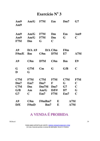 M.Brasil
PARA MAIS APOSTILAS VISITE: WWW.VIDANOVAMUSIC.COM
Um dos maiores portais na área da adoração, louvor e música.
39
Exercício No
3
Am9 Am/G F7M Em Dm7 G7
Am9
Am9 Am/G F7M Dm Em Am9
Am9 Am/G F7M Dm G C
F7M Dm G C
A9 D/A A9 D/A C#m F#m
F#m/E Bm C#m D7M E7 A7M
A9 C#m D7M C#m Bm E9
G G7M Cm G G/B C
D G
C7M F7M C7M F7M C7M F7M
Dm7 Em7 Dm7 F G C
C7M Dm Dm7M Dm7 G7 C
G/B Am Am/G D/F# D7 G
G7 C Em7 F7M Em7 C
A9 C#m F#mBm7 E A7M
D/E F#mD Bm7 E A7M
A VENDA É PROIBIDA
 