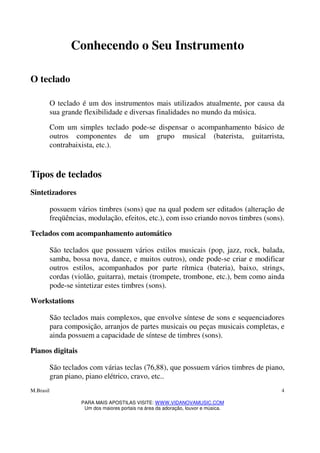 M.Brasil
PARA MAIS APOSTILAS VISITE: WWW.VIDANOVAMUSIC.COM
Um dos maiores portais na área da adoração, louvor e música.
4
Conhecendo o Seu Instrumento
O teclado
O teclado é um dos instrumentos mais utilizados atualmente, por causa da
sua grande flexibilidade e diversas finalidades no mundo da música.
Com um simples teclado pode-se dispensar o acompanhamento básico de
outros componentes de um grupo musical (baterista, guitarrista,
contrabaixista, etc.).
Tipos de teclados
Sintetizadores
possuem vários timbres (sons) que na qual podem ser editados (alteração de
freqüências, modulação, efeitos, etc.), com isso criando novos timbres (sons).
Teclados com acompanhamento automático
São teclados que possuem vários estilos musicais (pop, jazz, rock, balada,
samba, bossa nova, dance, e muitos outros), onde pode-se criar e modificar
outros estilos, acompanhados por parte rítmica (bateria), baixo, strings,
cordas (violão, guitarra), metais (trompete, trombone, etc.), bem como ainda
pode-se sintetizar estes timbres (sons).
Workstations
São teclados mais complexos, que envolve síntese de sons e sequenciadores
para composição, arranjos de partes musicais ou peças musicais completas, e
ainda possuem a capacidade de síntese de timbres (sons).
Pianos digitais
São teclados com várias teclas (76,88), que possuem vários timbres de piano,
gran piano, piano elétrico, cravo, etc..
 
