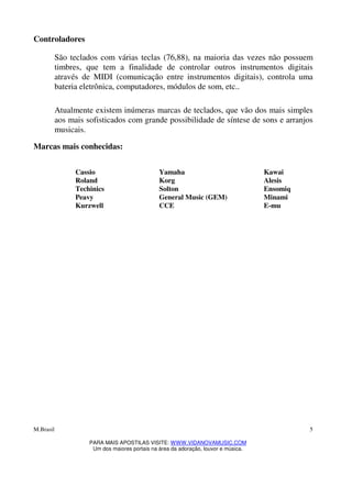 M.Brasil
PARA MAIS APOSTILAS VISITE: WWW.VIDANOVAMUSIC.COM
Um dos maiores portais na área da adoração, louvor e música.
5
Controladores
São teclados com várias teclas (76,88), na maioria das vezes não possuem
timbres, que tem a finalidade de controlar outros instrumentos digitais
através de MIDI (comunicação entre instrumentos digitais), controla uma
bateria eletrônica, computadores, módulos de som, etc..
Atualmente existem inúmeras marcas de teclados, que vão dos mais simples
aos mais sofisticados com grande possibilidade de síntese de sons e arranjos
musicais.
Marcas mais conhecidas:
Cassio Yamaha Kawai
Roland Korg Alesis
Techinics Solton Ensomiq
Peavy General Music (GEM) Minami
Kurzwell CCE E-mu
 